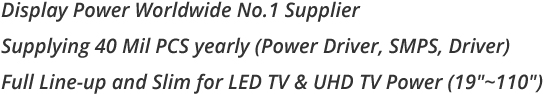 Display Power Worldwide No.1 Supplier Supplying 40 Mil PCS yearly (Power Driver, SMPS, Driver) Full Line-up and Slim for LED TV & UHD TV Power (19'~110')